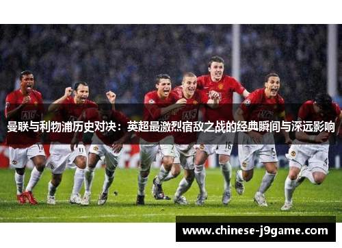 曼联与利物浦历史对决:英超最激烈宿敌之战的经典瞬间与深远影响 曼联与利物浦历史对决:英超最激烈宿敌之战的经典瞬间与深远影响