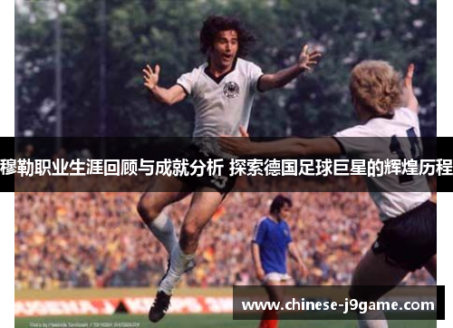 穆勒职业生涯回顾与成就分析 探索德国足球巨星的辉煌历程