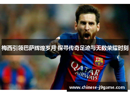 梅西引领巴萨辉煌岁月 探寻传奇足迹与无数荣耀时刻