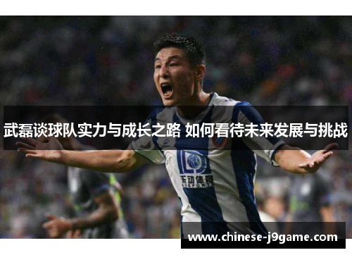 武磊谈球队实力与成长之路 如何看待未来发展与挑战