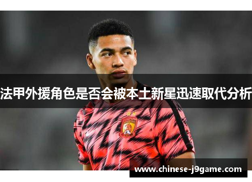 法甲外援角色是否会被本土新星迅速取代分析 法甲外援角色是否会被本土新星迅速取代分析