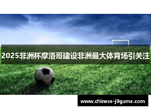 2025非洲杯摩洛哥建设非洲最大体育场引关注