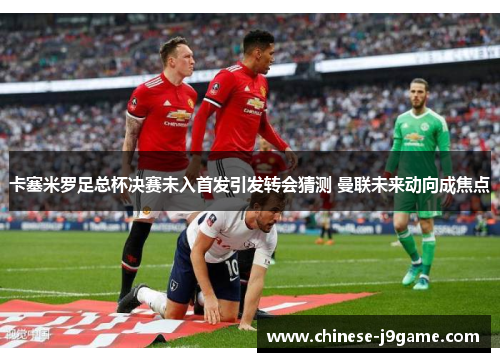 卡塞米罗足总杯决赛未入首发引发转会猜测 曼联未来动向成焦点 卡塞米罗足总杯决赛未入首发引发转会猜测 曼联未来动向成焦点