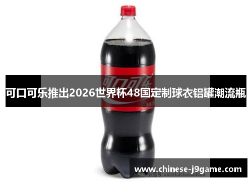 可口可乐推出2026世界杯48国定制球衣铝罐潮流瓶 可口可乐推出2026世界杯48国定制球衣铝罐潮流瓶