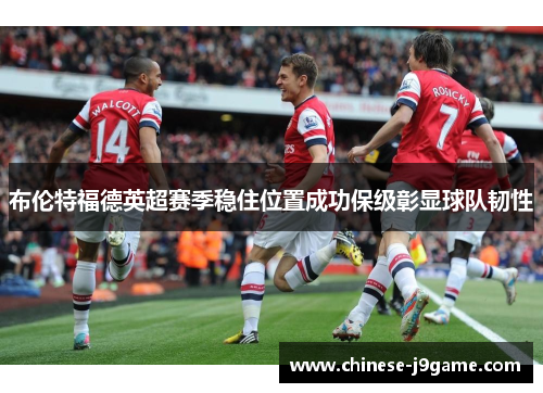 布伦特福德英超赛季稳住位置成功保级彰显球队韧性