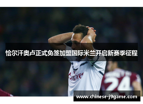 恰尔汗奥卢正式免签加盟国际米兰开启新赛季征程